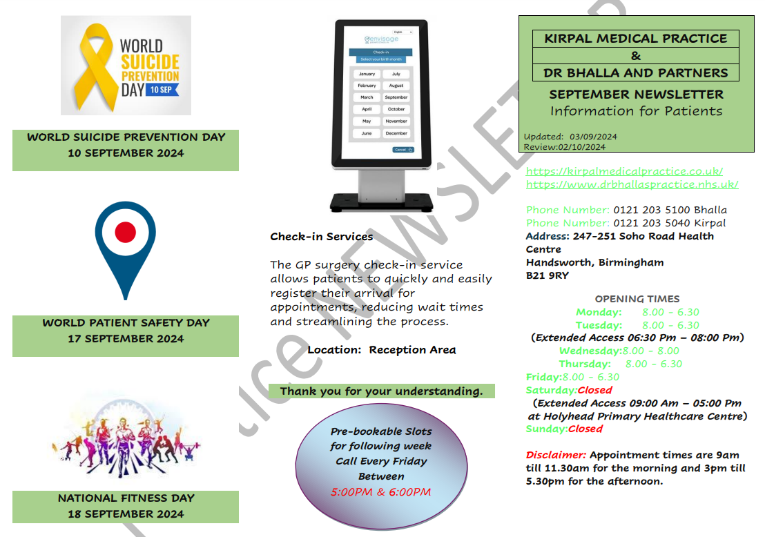 KIRPAL MEDICAL PRACTICE & DR BHALLA AND PARTNERS SEPTEMBER NEWSLETTER Information for Patients. WORLD SUICIDE PREVENTION DAY 10 SEPTEMBER 2024. WORLD PATIENT SAFETY DAY 17 SEPTEMBER 2024. NATIONAL FITNESS DAY 18 SEPTEMBER 2024.  Check-in Services The GP surgery check-in service allows patients to quickly and easily register their arrival for appointments, reducing wait times and streamlining the process. Location: Reception Area Thank you for your understanding.  Pre-bookable Slots for following week Call Every Friday Between 5:00PM & 6:00PM. https://kirpalmedicalpractice.co.uk/ https://www.drbhallaspractice.nhs.uk/ Phone Number: 0121 203 5100 Bhalla Phone Number: 0121 203 5040 Kirpal Address: 247-251 Soho Road Health Centre Handsworth, Birmingham B21 9RY OPENING TIMES Monday: 8.00 - 6.30 Tuesday: 8.00 - 6.30 (Extended Access 06:30 Pm – 08:00 Pm) Wednesday:8.00 - 8.00 Thursday: 8.00 - 6.30 Friday:8.00 - 6.30 Saturday:Closed (Extended Access 09:00 Am – 05:00 Pm at Holyhead Primary Healthcare Centre) Sunday:Closed Disclaimer: Appointment times are 9am till 11.30am for the morning and 3pm till 5.30pm for the afternoon.