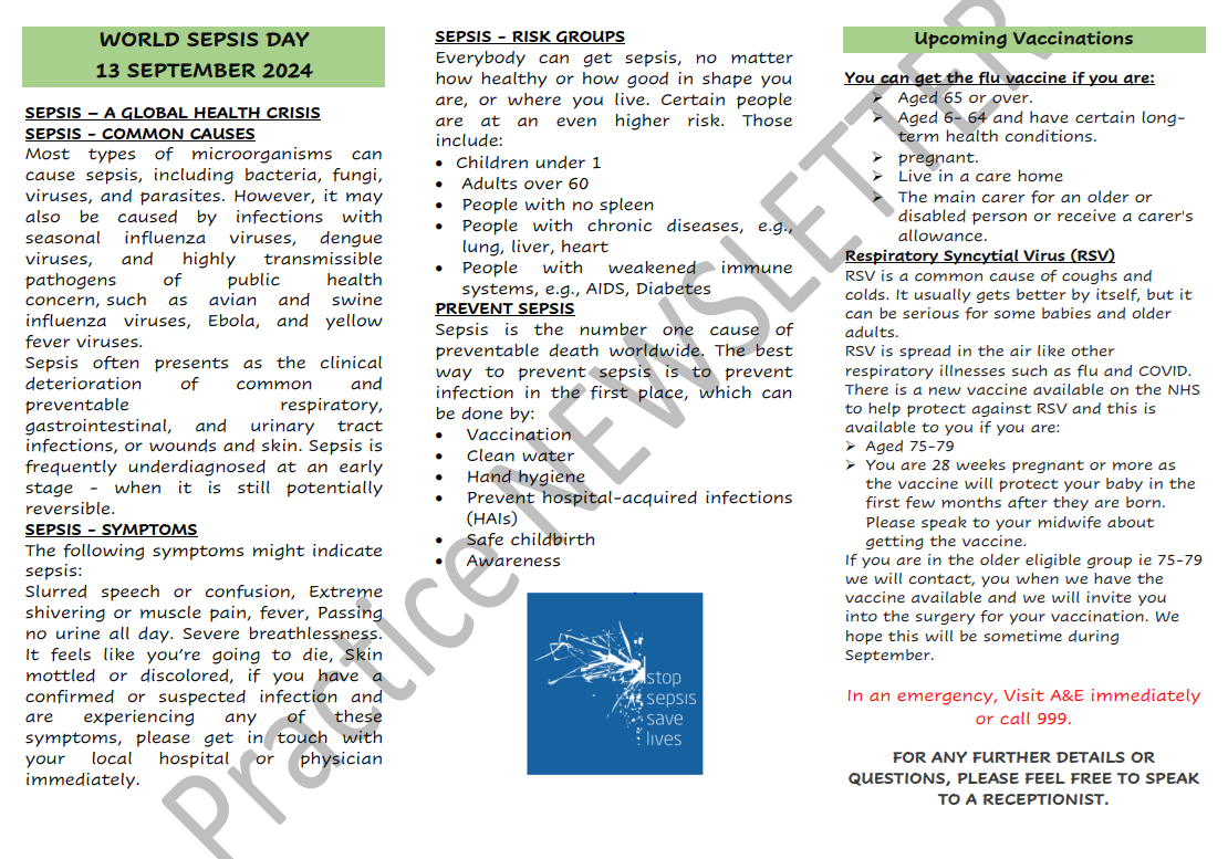 WORLD SEPSIS DAY 13 SEPTEMBER 2024 SEPSIS – A GLOBAL HEALTH CRISIS SEPSIS - COMMON CAUSES Most types of microorganisms can cause sepsis, including bacteria, fungi, viruses, and parasites. However, it may also be caused by infections with seasonal influenza viruses, dengue viruses, and highly transmissible pathogens of public health concern, such as avian and swine influenza viruses, Ebola, and yellow fever viruses. Sepsis often presents as the clinical deterioration of common and preventable respiratory, gastrointestinal, and urinary tract infections, or wounds and skin. Sepsis is frequently underdiagnosed at an early stage - when it is still potentially reversible. SEPSIS - SYMPTOMS The following symptoms might indicate sepsis: Slurred speech or confusion, Extreme shivering or muscle pain, fever, Passing no urine all day. Severe breathlessness. It feels like you’re going to die, Skin mottled or discolored, if you have a confirmed or suspected infection and are experiencing any of these symptoms, please get in touch with your local hospital or physician immediately. SEPSIS - RISK GROUPS Everybody can get sepsis, no matter how healthy or how good in shape you are, or where you live. Certain people are at an even higher risk. Those include: • Children under 1 • Adults over 60 • People with no spleen • People with chronic diseases, e.g., lung, liver, heart • People with weakened immune systems, e.g., AIDS, Diabetes PREVENT SEPSIS Sepsis is the number one cause of preventable death worldwide. The best way to prevent sepsis is to prevent infection in the first place, which can be done by: • Vaccination • Clean water • Hand hygiene • Prevent hospital-acquired infections (HAIs) • Safe childbirth • Awareness. Upcoming Vaccinations You can get the flu vaccine if you are: ➢ Aged 65 or over. ➢ Aged 6- 64 and have certain longterm health conditions. ➢ pregnant. ➢ Live in a care home ➢ The main carer for an older or disabled person or receive a carer's allowance. Respiratory Syncytial Virus (RSV) RSV is a common cause of coughs and colds. It usually gets better by itself, but it can be serious for some babies and older adults. RSV is spread in the air like other respiratory illnesses such as flu and COVID. There is a new vaccine available on the NHS to help protect against RSV and this is available to you if you are: ➢ Aged 75-79 ➢ You are 28 weeks pregnant or more as the vaccine will protect your baby in the first few months after they are born. Please speak to your midwife about getting the vaccine. If you are in the older eligible group ie 75-79 we will contact, you when we have the vaccine available and we will invite you into the surgery for your vaccination. We hope this will be sometime during September. In an emergency, Visit A&E immediately or call 999. FOR ANY FURTHER DETAILS OR QUESTIONS, PLEASE FEEL FREE TO SPEAK TO A RECEPTIONIST.